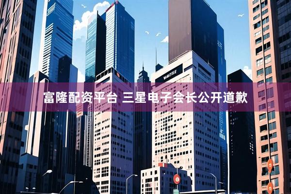 富隆配资平台 三星电子会长公开道歉