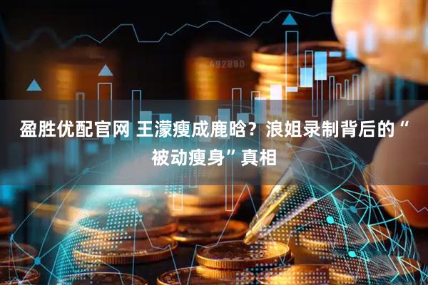 盈胜优配官网 王濛瘦成鹿晗？浪姐录制背后的“被动瘦身”真相